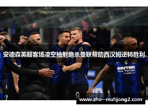 安德森英超客场凌空抽射绝杀曼联帮助西汉姆逆转胜利