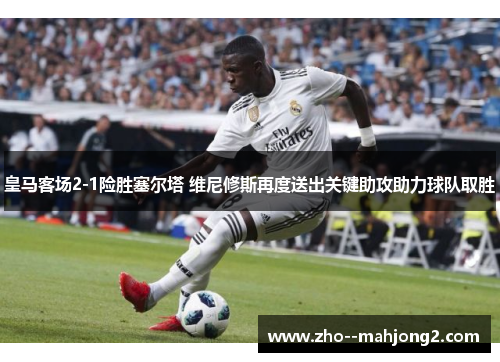 皇马客场2-1险胜塞尔塔 维尼修斯再度送出关键助攻助力球队取胜