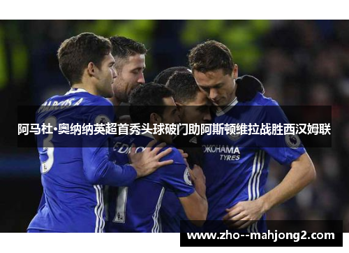 阿马杜·奥纳纳英超首秀头球破门助阿斯顿维拉战胜西汉姆联